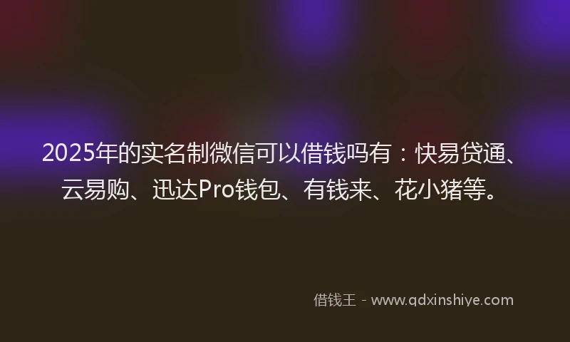 2025年的实名制微信可以借钱吗有：快易贷通、云易购、迅达Pro钱包、有钱来、花小猪等。