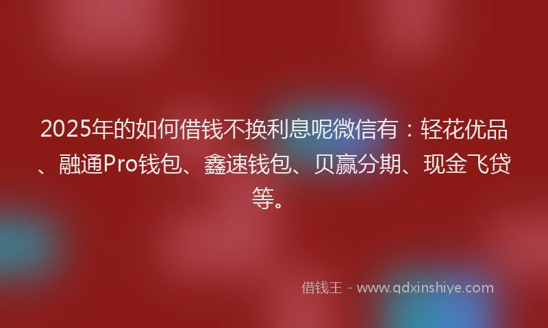 2025年的如何借钱不换利息呢微信有：轻花优品、融通Pro钱包、鑫速钱包、贝赢分期、现金飞贷等。
