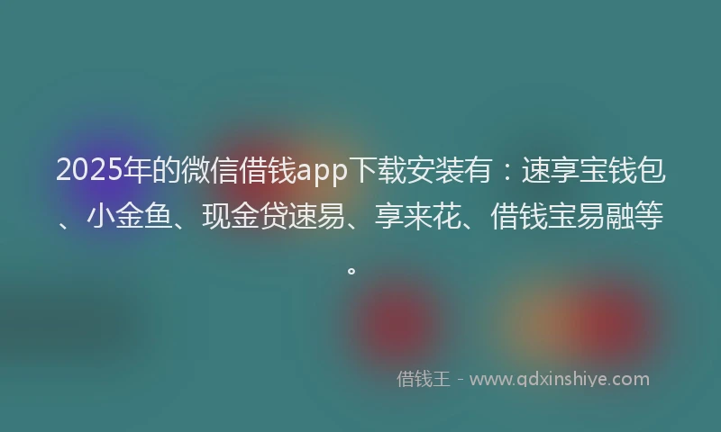 2025年的微信借钱app下载安装有：速享宝钱包、小金鱼、现金贷速易、享来花、借钱宝易融等。