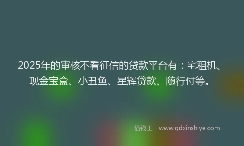 2025年的审核不看征信的贷款平台有：宅租机、现金宝盒、小丑鱼、星辉贷款、随行付等。
