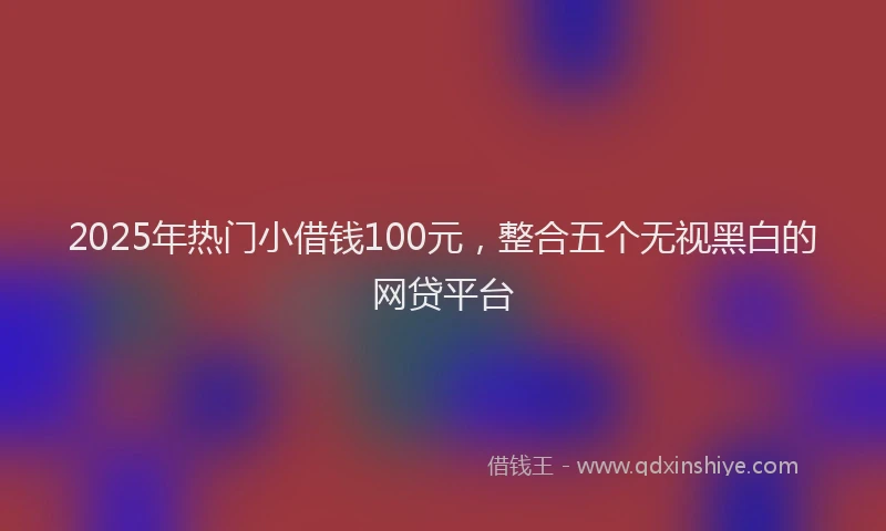 2025年热门小借钱100元，整合五个无视黑白的网贷平台