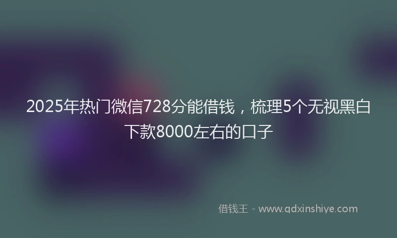 2025年热门微信728分能借钱，梳理5个无视黑白下款8000左右的口子