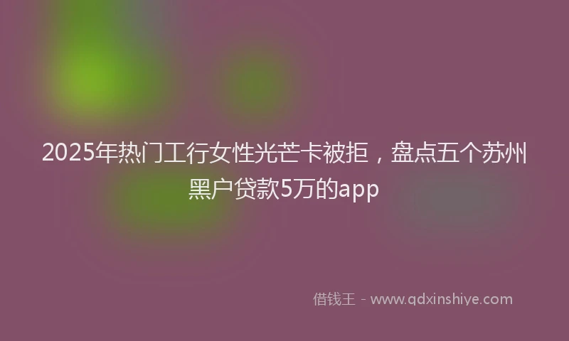 2025年热门工行女性光芒卡被拒，盘点五个苏州黑户贷款5万的app