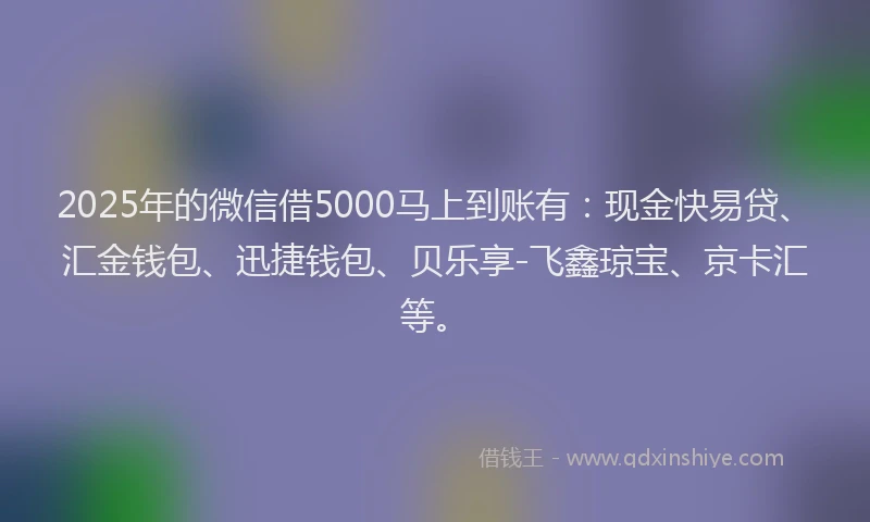2025年的微信借5000马上到账有：现金快易贷、汇金钱包、迅捷钱包、贝乐享-飞鑫琼宝、京卡汇等。