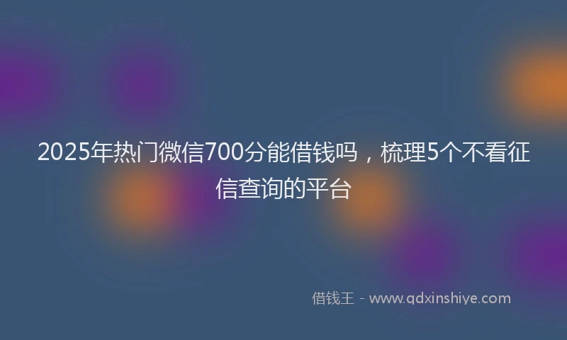2025年热门微信700分能借钱吗，梳理5个不看征信查询的平台