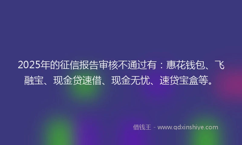 2025年的征信报告审核不通过有：惠花钱包、飞融宝、现金贷速借、现金无忧、速贷宝盒等。