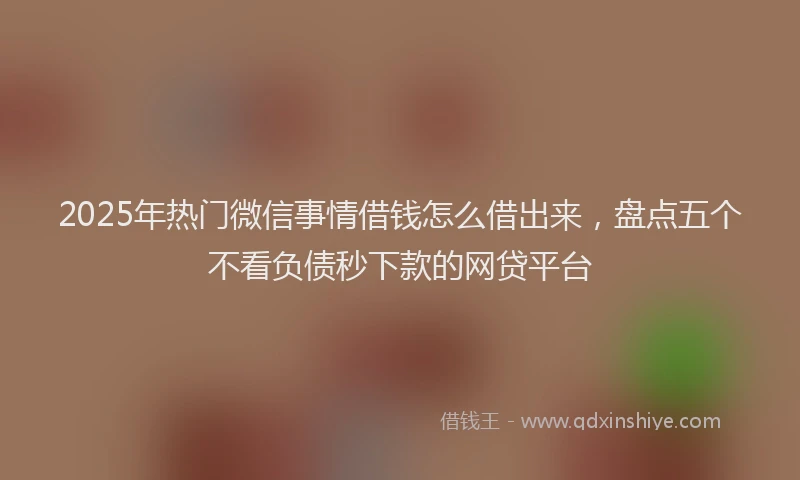 2025年热门微信事情借钱怎么借出来，盘点五个不看负债秒下款的网贷平台