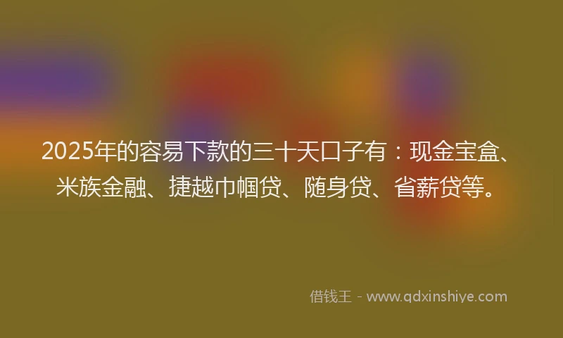 2025年的容易下款的三十天口子有：现金宝盒、米族金融、捷越巾帼贷、随身贷、省薪贷等。