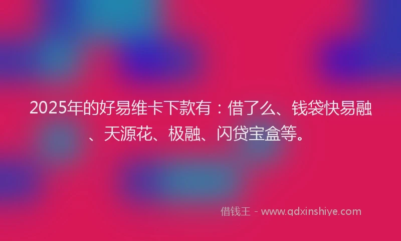 2025年的好易维卡下款有：借了么、钱袋快易融、天源花、极融、闪贷宝盒等。