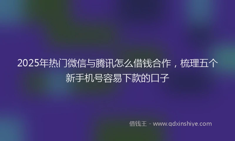 2025年热门微信与腾讯怎么借钱合作，梳理五个新手机号容易下款的口子