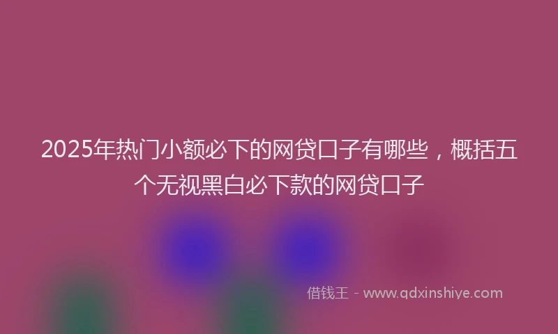 2025年热门小额必下的网贷口子有哪些，概括五个无视黑白必下款的网贷口子