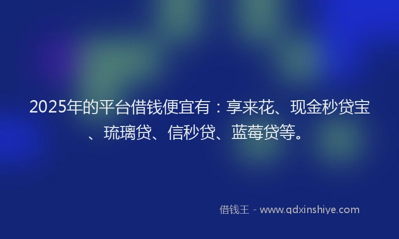 2025年的平台借钱便宜有：享来花、现金秒贷宝、琉璃贷、信秒贷、蓝莓贷等。