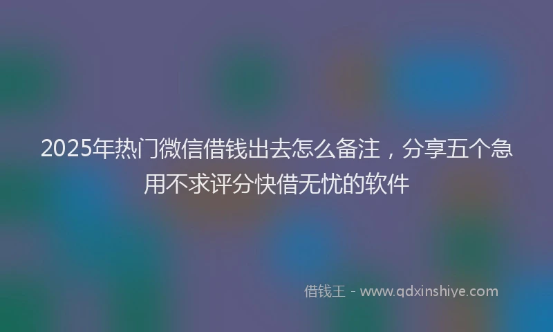 2025年热门微信借钱出去怎么备注，分享五个急用不求评分快借无忧的软件