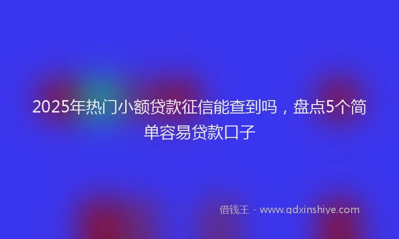 2025年热门小额贷款征信能查到吗，盘点5个简单容易贷款口子