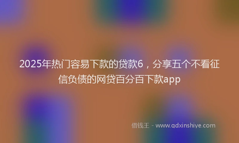 2025年热门容易下款的贷款6，分享五个不看征信负债的网贷百分百下款app