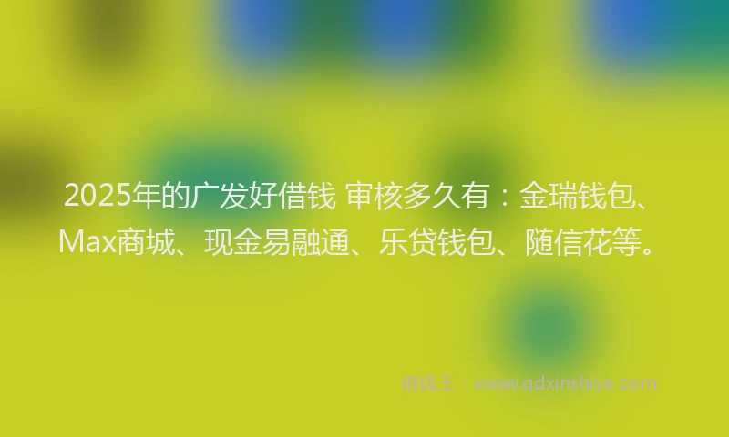 2025年的广发好借钱 审核多久有：金瑞钱包、Max商城、现金易融通、乐贷钱包、随信花等。