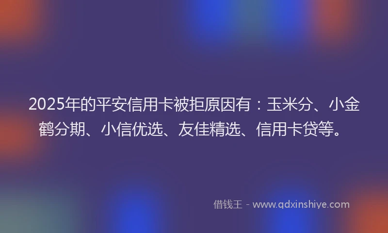 2025年的平安信用卡被拒原因有：玉米分、小金鹤分期、小信优选、友佳精选、信用卡贷等。