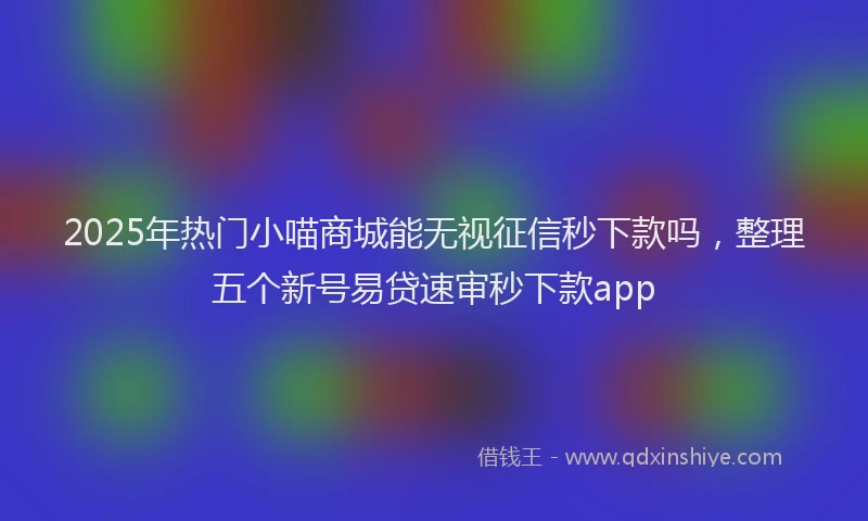 2025年热门小喵商城能无视征信秒下款吗，整理五个新号易贷速审秒下款app