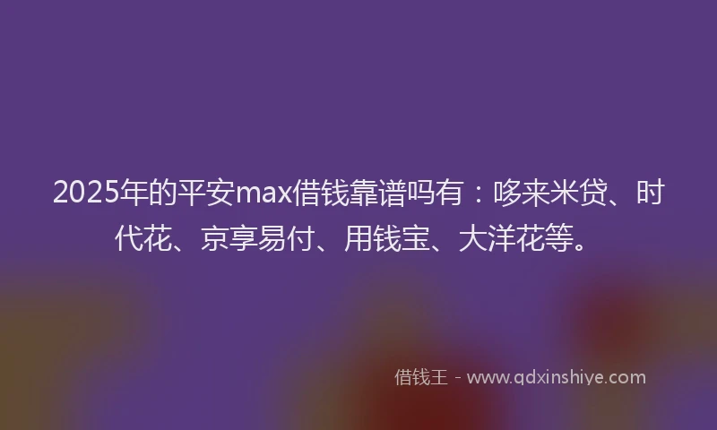2025年的平安max借钱靠谱吗有：哆来米贷、时代花、京享易付、用钱宝、大洋花等。