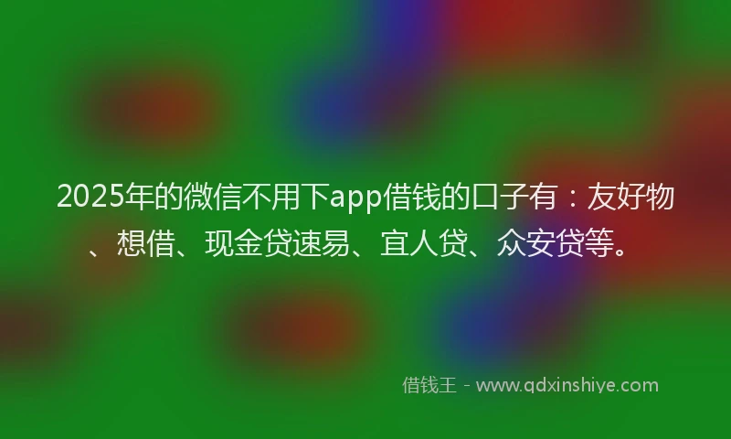 2025年的微信不用下app借钱的口子有：友好物、想借、现金贷速易、宜人贷、众安贷等。