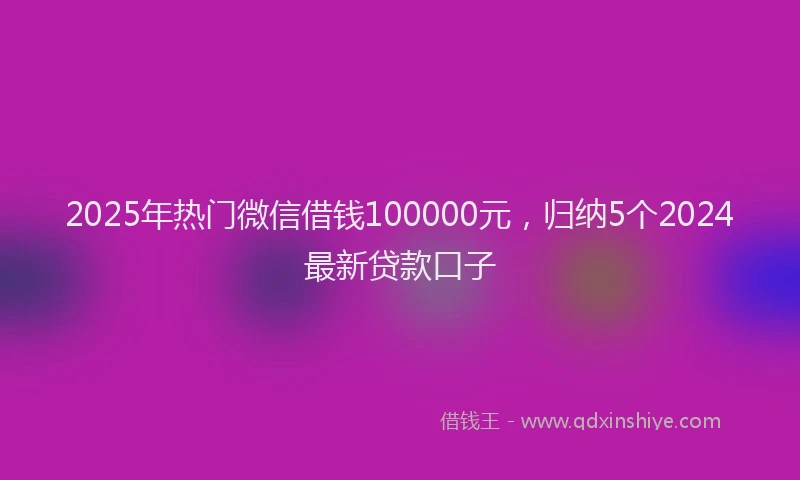2025年热门微信借钱100000元，归纳5个2024最新贷款口子