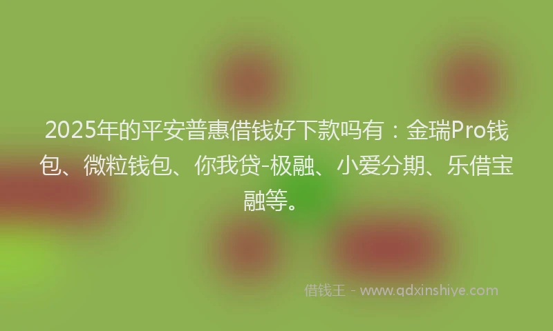 2025年的平安普惠借钱好下款吗有：金瑞Pro钱包、微粒钱包、你我贷-极融、小爱分期、乐借宝融等。