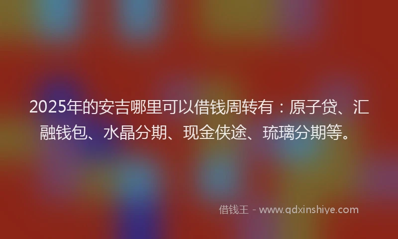 2025年的安吉哪里可以借钱周转有：原子贷、汇融钱包、水晶分期、现金侠途、琉璃分期等。