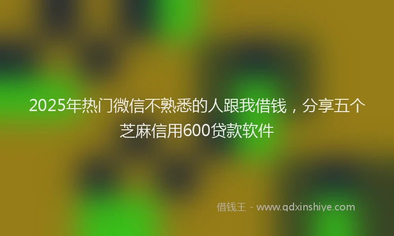 2025年热门微信不熟悉的人跟我借钱，分享五个芝麻信用600贷款软件