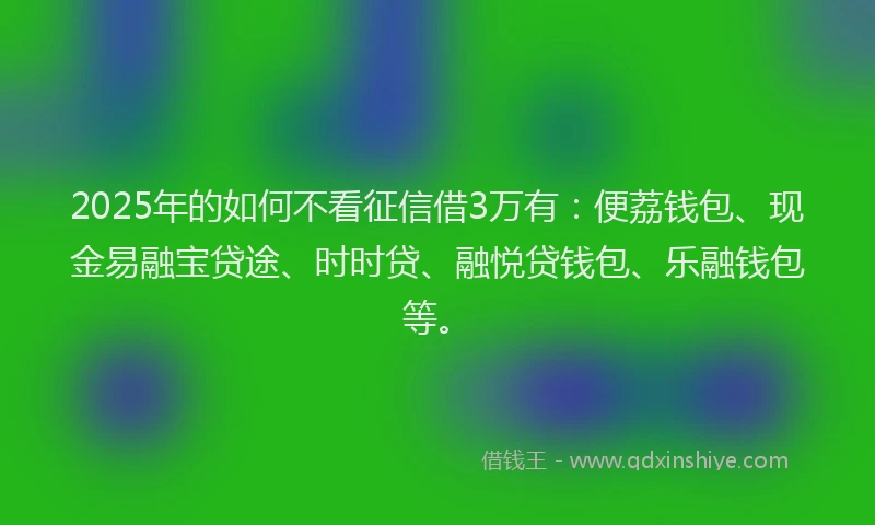 2025年的如何不看征信借3万有：便荔钱包、现金易融宝贷途、时时贷、融悦贷钱包、乐融钱包等。