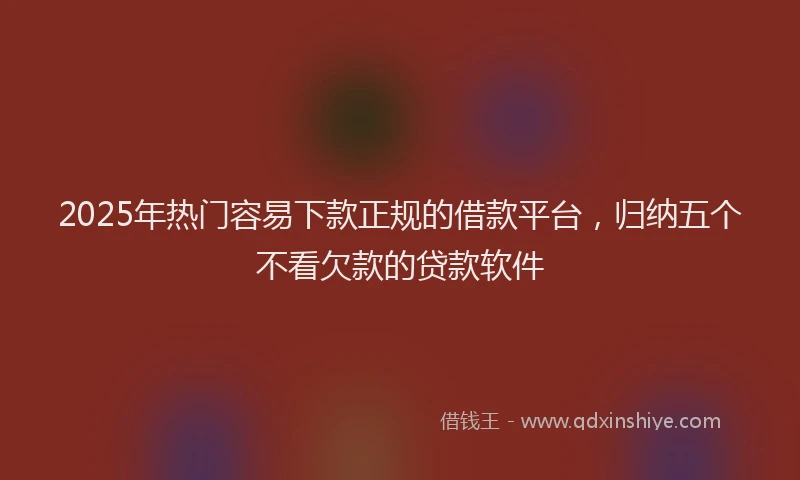 2025年热门容易下款正规的借款平台，归纳五个不看欠款的贷款软件