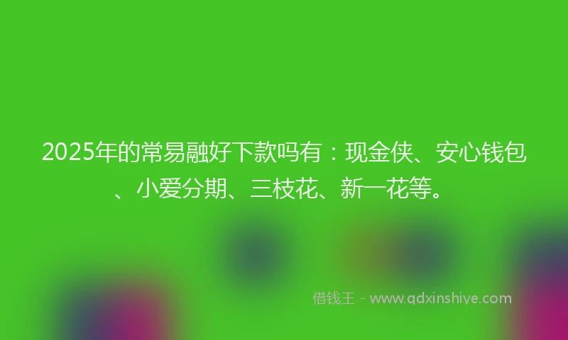 2025年的常易融好下款吗有：现金侠、安心钱包、小爱分期、三枝花、新一花等。