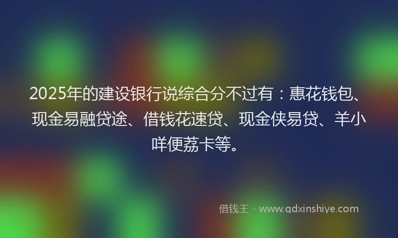 2025年的建设银行说综合分不过有：惠花钱包、现金易融贷途、借钱花速贷、现金侠易贷、羊小咩便荔卡等。
