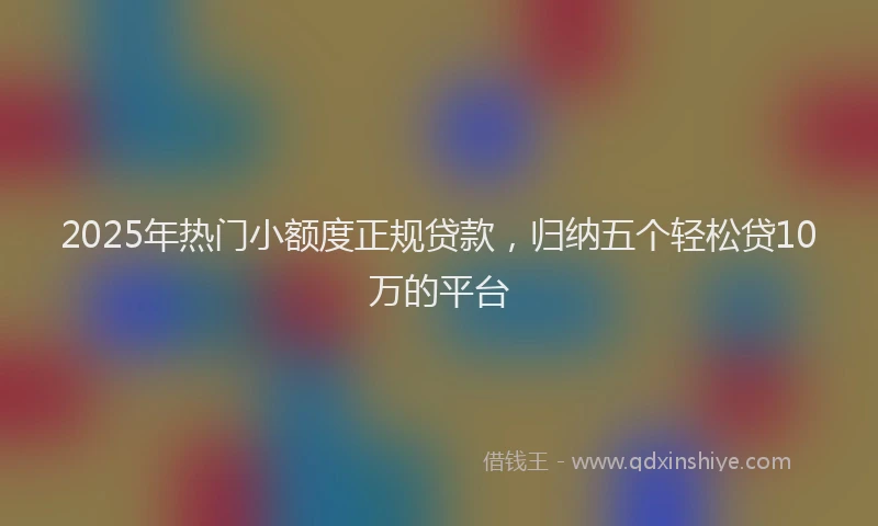 2025年热门小额度正规贷款，归纳五个轻松贷10万的平台