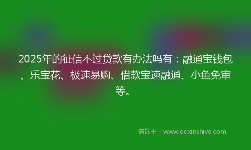 2025年的征信不过贷款有办法吗有：融通宝钱包、乐宝花、极速易购、借款宝速融通、小鱼免审等。