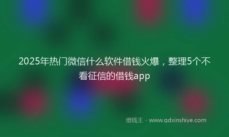 2025年热门微信什么软件借钱火爆，整理5个不看征信的借钱app