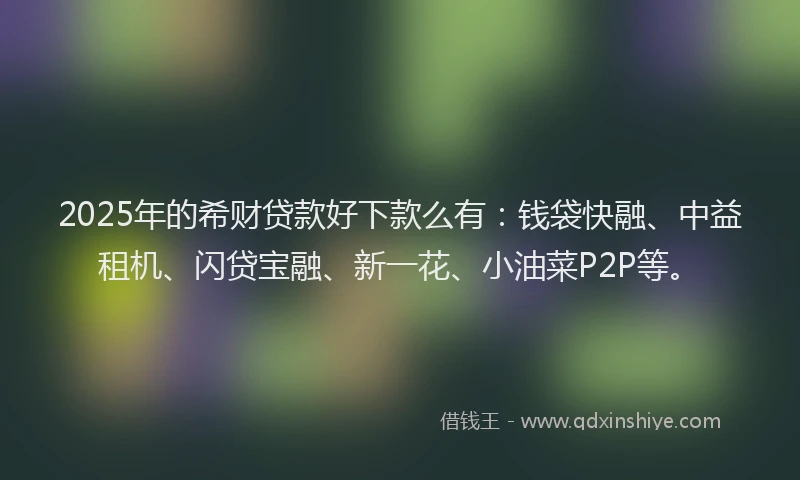 2025年的希财贷款好下款么有：钱袋快融、中益租机、闪贷宝融、新一花、小油菜P2P等。