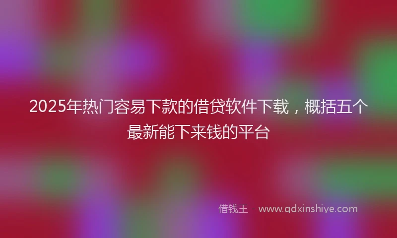 2025年热门容易下款的借贷软件下载，概括五个最新能下来钱的平台