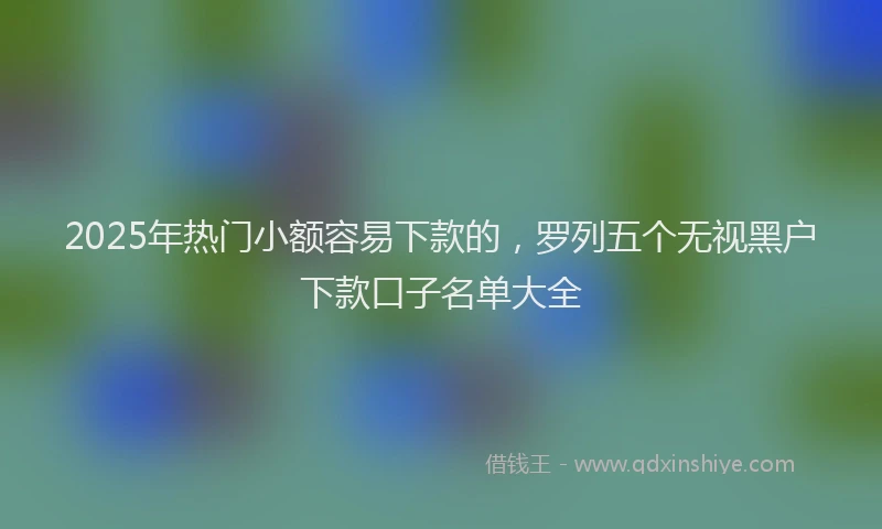 2025年热门小额容易下款的，罗列五个无视黑户下款口子名单大全
