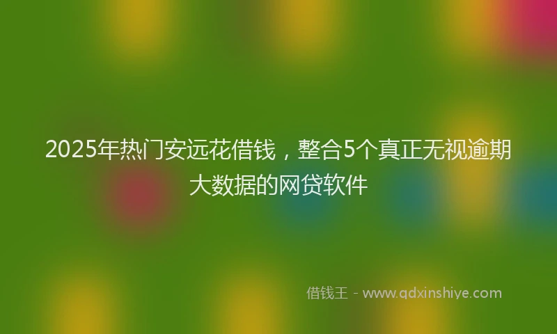 2025年热门安远花借钱，整合5个真正无视逾期大数据的网贷软件