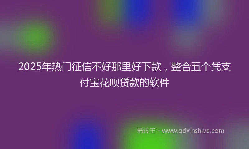 2025年热门征信不好那里好下款，整合五个凭支付宝花呗贷款的软件