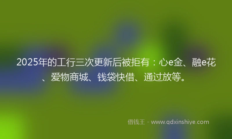 2025年的工行三次更新后被拒有：心e金、融e花、爱物商城、钱袋快借、通过放等。