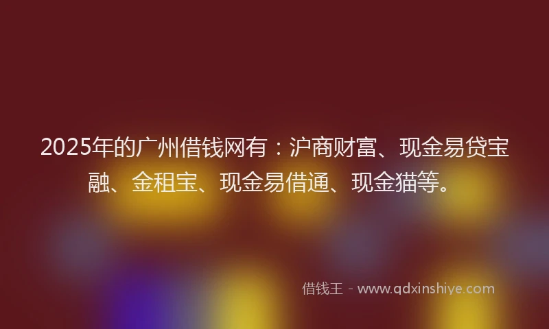 2025年的广州借钱网有：沪商财富、现金易贷宝融、金租宝、现金易借通、现金猫等。