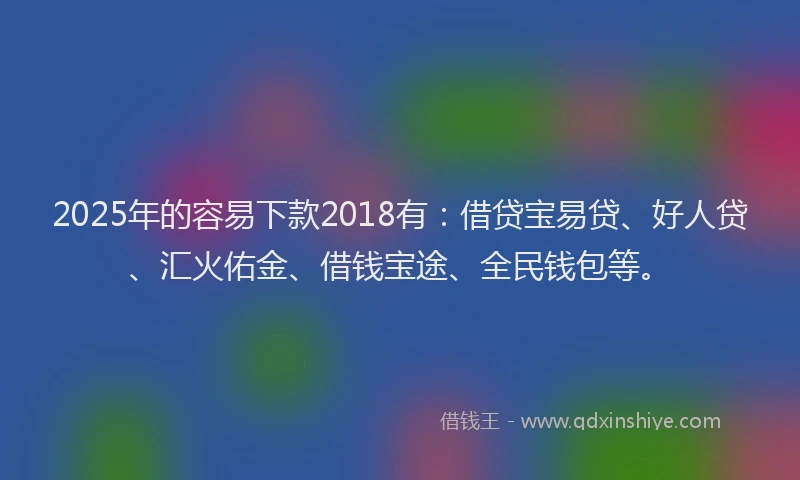 2025年的容易下款2018有：借贷宝易贷、好人贷、汇火佑金、借钱宝途、全民钱包等。