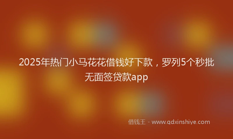 2025年热门小马花花借钱好下款，罗列5个秒批无面签贷款app