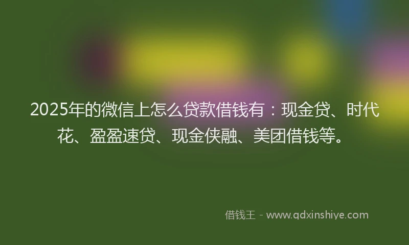 2025年的微信上怎么贷款借钱有：现金贷、时代花、盈盈速贷、现金侠融、美团借钱等。