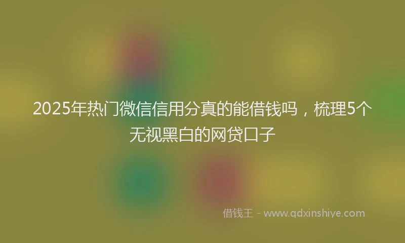 2025年热门微信信用分真的能借钱吗，梳理5个无视黑白的网贷口子