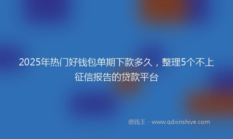 2025年热门好钱包单期下款多久，整理5个不上征信报告的贷款平台
