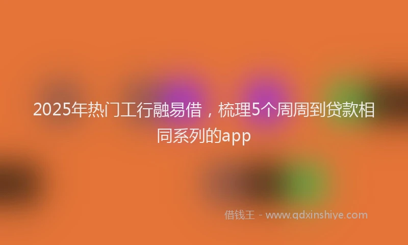 2025年热门工行融易借，梳理5个周周到贷款相同系列的app