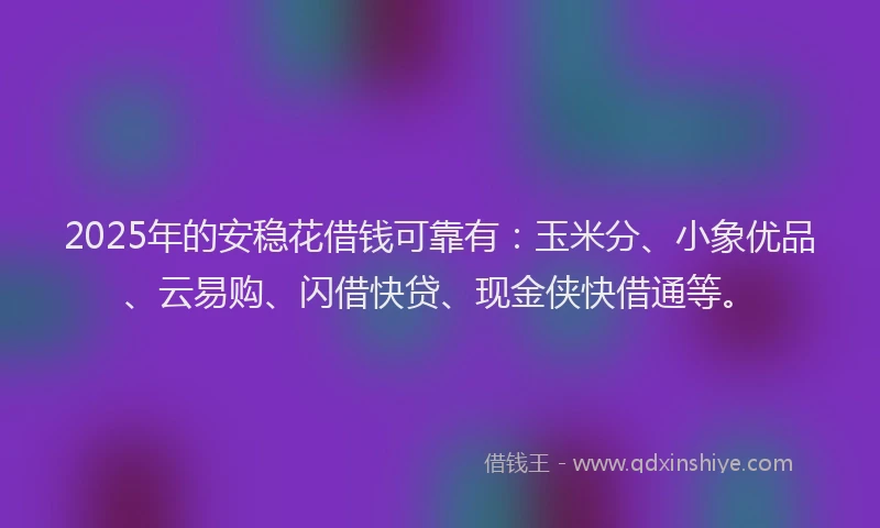 2025年的安稳花借钱可靠有：玉米分、小象优品、云易购、闪借快贷、现金侠快借通等。