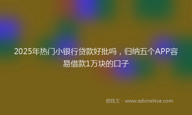 2025年热门小银行贷款好批吗，归纳五个APP容易借款1万块的口子